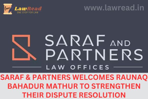 Saraf & Partners welcomes Raunaq Bahadur Mathur to strengthen their dispute resolution procedures
