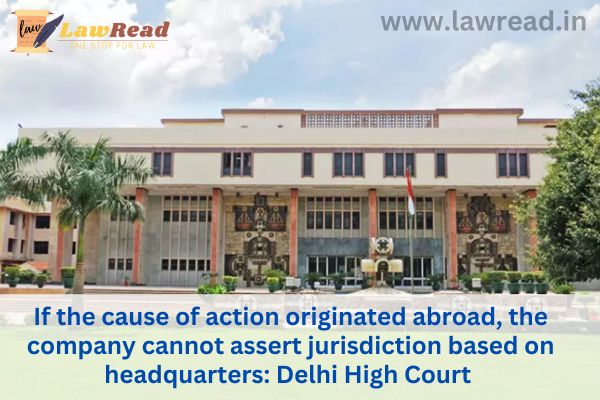 If the cause of action originated abroad, the company cannot assert jurisdiction based on headquarters: Delhi High Court