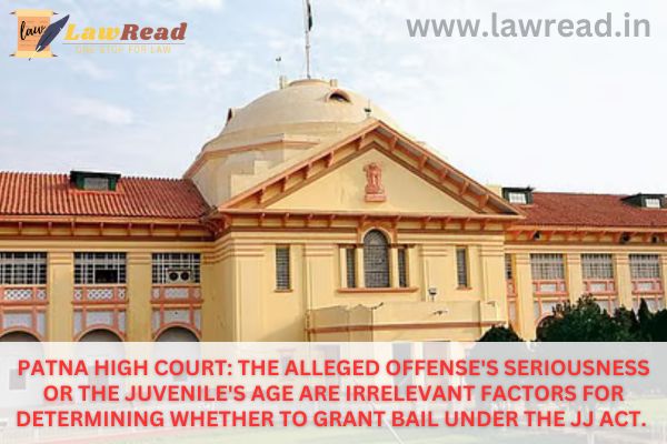 Patna High Court: The alleged offense's seriousness or the juvenile's age are irrelevant factors for determining whether to grant bail under the JJ Act.