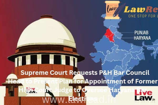 Supreme Court Requests P&H Bar Council Head to Present Plan for Appointment of Former High Court Judge to Oversee Haryana Bar Elections