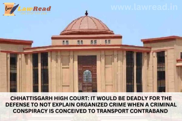Chhattisgarh High Court: It Would Be Deadly For The Defense To Not Explain Organized Crime When A Criminal Conspiracy Is Conceived To Transport Contraband