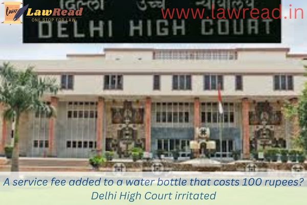 A service fee added to a water bottle that costs 100 rupees?  Delhi High Court irritated