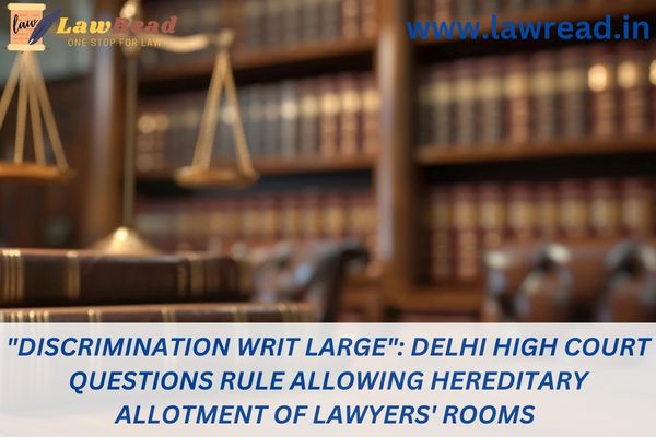 "Discrimination writ large": Delhi High Court questions Rule allowing hereditary allotment of lawyers' rooms