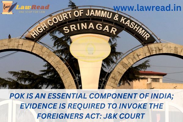 POK is an essential component of India; evidence is required to invoke the Foreigners Act: J&K court