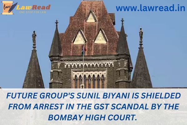 Future Group's Sunil Biyani is shielded from arrest in the GST scandal by the Bombay High Court.