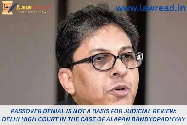 Passover denial is not a basis for judicial review: Delhi High Court in the case of Alapan Bandyopadhyay
