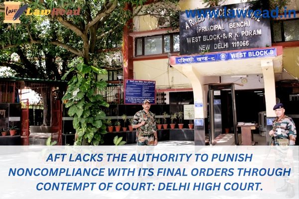 AFT lacks the authority to punish noncompliance with its final orders through contempt of court: Delhi High Court.