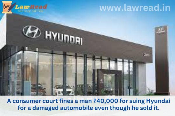 A consumer court fines a man ₹40,000 for suing Hyundai for a damaged automobile even though he sold it.