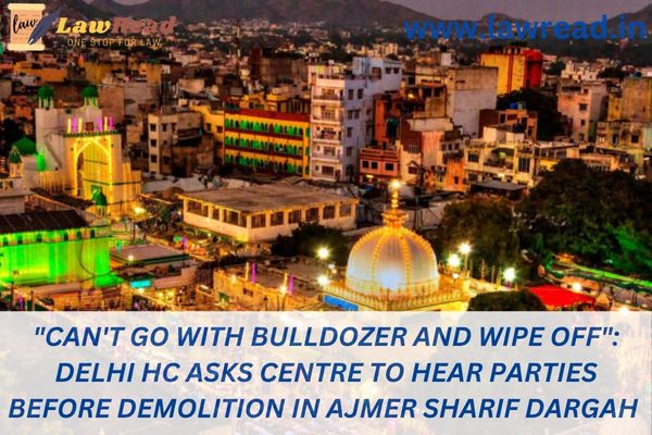 "Can't go with bulldozer and wipe off": Delhi HC asks Centre to hear parties before demolition in Ajmer Sharif Dargah