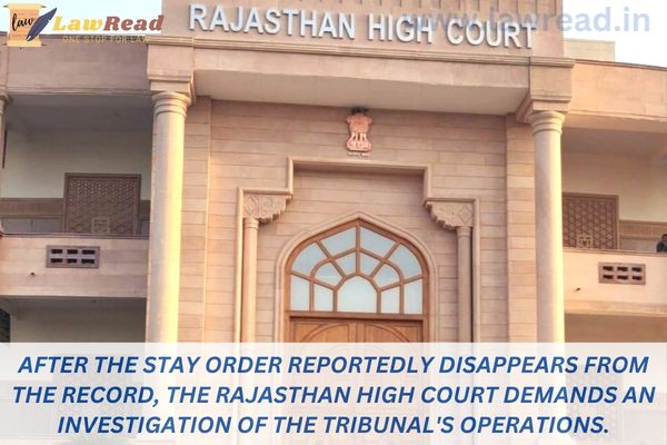 After the stay order reportedly disappears from the record, the Rajasthan High Court demands an investigation of the tribunal's operations.